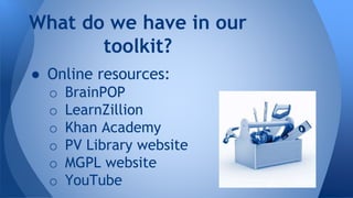 What do we have in our 
toolkit? 
● Online resources: 
o BrainPOP 
o LearnZillion 
o Khan Academy 
o PV Library website 
o MGPL website 
o YouTube 
 