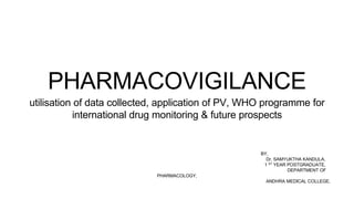 BY,
Dr. SAMYUKTHA KANDULA,
1 ST YEAR POSTGRADUATE,
DEPARTMENT OF
PHARMACOLOGY,
ANDHRA MEDICAL COLLEGE.
PHARMACOVIGILANCE
utilisation of data collected, application of PV, WHO programme for
international drug monitoring & future prospects
 