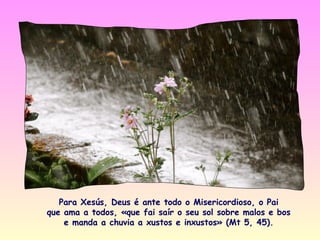 Para Xesús, Deus é ante todo o Misericordioso, o Pai
que ama a todos, «que fai saír o seu sol sobre malos e bos
    e manda a chuvia a xustos e inxustos» (Mt 5, 45).
 