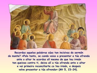Recordas aquelas palabras súas tan incisivas do sermón
do monte? «Polo tanto, se cando vaias a presentar a túa ofrenda
      ante o altar te acordas alí mesmo de que teu irmán
   ten queixas contra ti, deixa alí a túa ofrenda ante o altar
       e vai primeiro reconciliarte co teu irmán, e despois
        volve presentar a túa ofrenda» (Mt 5, 23-24).
 