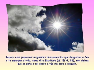 Repara esas pequenas ou grandes desavenencias que desgustan o Ceo
e te amargan a vida; como di a Escritura (cf. Ef 4, 26), non deixes
         que se poña o sol sobre a túa ira cara a ninguén.
 