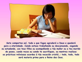 Sete comportas así, todo o que fagas agradará a Deus e quedará
  para a eternidade. Cando esteas traballando ou descansando, xogando
ou estudando, cos teus fillos ou acompañando a túa muller ou a teu marido
   de paseo, cando reces ou cando te sacrifiques, ou mentres realizas
 as prácticas relixiosas acordes á túa vocación cristiá…: todo, todo, todo
                será materia prima para o Reino dos Ceos.
 