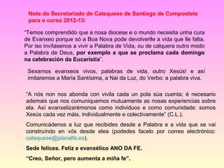 Nota do Secretariado de Catequese de Santiago de Compostela
 para o curso 2012-13:

“Temos comprendido que a nosa diocese e o mundo necesita unha cura
de Evanxeo porque só a Boa Nova pode devolverlle a vida que lle falta.
Por iso invítasenos a vivir a Palabra de Vida, ou de calquera outro modo
a Palabra de Deus, por exemplo a que se proclama cada domingo
na celebración da Eucaristía”.

 Sexamos evanxeos vivos, palabras de vida, outro Xesús! e así
 imitaremos a María Santísima, a Nai da Luz, do Verbo: a palabra viva.

“A nós non nos abonda con vivila cada un pola súa cuenta; é necesario
ademais que nos comuniquemos mutuamente as nosas experiencias sobre
ela. Así evanxelizarémonos como individuos e como comunidade: somos
Xesús cada vez máis, individualmente e colectivamente” (C.L.).
Comunicádenos a luz que recibides desde a Palabra e a vida que se vai
construíndo en vós desde elea (podedes facelo por correo electrónico:
catequese@planalfa.es).
Sede felices. Feliz e evanxélico ANO DA FE.
“Creo, Señor, pero aumenta a miña fe”.
 