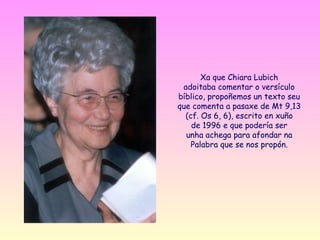 Xa que Chiara Lubich
 adoitaba comentar o versículo
bíblico, propoñemos un texto seu
que comenta a pasaxe de Mt 9,13
  (cf. Os 6, 6), escrito en xuño
    de 1996 e que podería ser
  unha achega para afondar na
    Palabra que se nos propón.
 