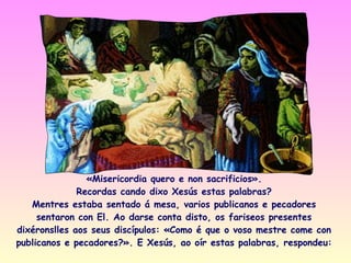 «Misericordia quero e non sacrificios».
              Recordas cando dixo Xesús estas palabras?
   Mentres estaba sentado á mesa, varios publicanos e pecadores
     sentaron con El. Ao darse conta disto, os fariseos presentes
dixéronslles aos seus discípulos: «Como é que o voso mestre come con
publicanos e pecadores?». E Xesús, ao oír estas palabras, respondeu:
 