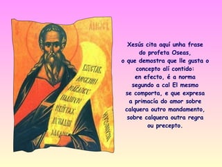 Xesús cita aquí unha frase
      do profeta Oseas,
o que demostra que lle gusta o
     concepto alí contido:
     en efecto, é a norma
    segundo a cal El mesmo
 se comporta, e que expresa
   a primacía do amor sobre
 calquera outro mandamento,
  sobre calquera outra regra
         ou precepto.
 