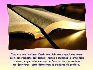 Isto é o cristianismo: Xesús veu dicir que o que Deus quere
de ti con respecto aos demais –homes e mulleres– é ante todo
   o amor, e que esta vontade de Deus xa fora anunciada
  nas Escrituras, como demostran as palabras do profeta.
 