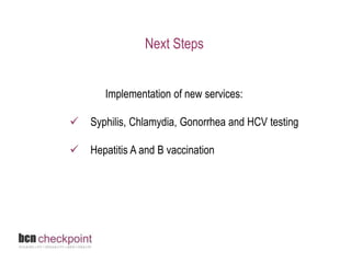 Next Steps 
Implementation of new services: 
 Syphilis, Chlamydia, Gonorrhea and HCV testing 
 Hepatitis A and B vaccination 
 