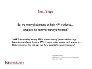 Next Steps 
So, we know what means an high HIV incidence… 
What are the behavior surveys we need? 
“HIV is increasing among MSM not because of greater risk-taking 
behavior, but simply because HIV is so prevalent among their sex partners 
that even one or two slip-ups can have devastating consequences.” 
Susan Buchbinder 
FDA Advisory Committee for PrEP approval 
10th May 2012 
 