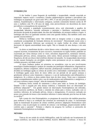 Araújo AGS, Oliveira L, Liberatori MF
57
INTRODUÇÃO
A dor lombar é causa frequente de morbidade e incapacidade, estando associada ao
importante impacto social e econômico. Estudos epidemiológicos apontam a prevalência das
lombalgias na população em geral entre 50% a 80%. É um dos principais motivos de consultas
médicas, hospitalizações e intervenções cirúrgicas, acomete comumente homens acima de 40
anos e mulheres ente 50 a 60 anos de idade, estas provavelmente em decorrência da maior
prevalência e consequências da osteoporose1,2,3
.
Por acometer a população economicamente ativa, está relacionada a quadros de
incapacidade laborativa, trazendo sofrimento a pacientes e familiares, acarretando custos
decorrentes da perda de produtividade, dos dias não trabalhados, de encargos médicos e legais. A
lombalgia não deve ser analisada somente como uma questão médica, mas também como uma
questão socioeconômica1,2
.
Define-se lombalgia como “dor referida entre as margens costais e a prega glútea,
usualmente acompanhada de limitação dolorosa do movimento”. Denominando assim como o
conjunto de patologias dolorosas que acontecem na região lombar da coluna vertebral,
decorrente de alguma anormalidade nessa região. Não se tratando de uma doença e sim uma
lesão1
.
As dores se manifestam devido a vários fatores como a obesidade, sedentarismo, postura
corporal incorreta, levantamento de peso excessivo, traumatismo na região lombar, podendo ser
ocasionada por várias doenças como as virais, articulares degenerativas, metástases tumorais,
inflamações pélvicas, artrose, osteoporose, entre outras. Idosos possuem lombalgia com mais
frequência, devido aos discos intervertebrais diminuir de tamanho. As incapacidades decorrentes
da dor causam limitações em atividades simples como permanecer em pé ou sentado, andar,
cuidados pessoais e atividade sexual4,5
.
As dores lombares podem ser primárias ou secundárias, com ou sem envolvimento
neurológico (lombociatalgias) e podem ser causadas por patologias inflamatórias, degenerativas,
neoplásicas, defeitos congênitos, déficit muscular, predisposição reumática e outras6. Pode ser
dividida em lombalgia aguda ou crônica de acordo com a intensidade e manifestação das dores.
A lombalgia aguda causa dores de início súbito em um período de até quatro semanas e
geralmente utiliza-se como tratamento o repouso e o uso de medicamentos anti-inflamatórios e
analgésicos. Já a crônica as dores podem durar mais de doze meses. Neste caso o tratamento
requer acompanhamento médico com o uso de medicamentos anti-inflamatórios e analgésicos, e
em casos extremos requer cirurgia7
. além do tratamento fisioterapêutico.
Nenhuma forma isolada de tratamento é eficaz para todas as formas de lombalgia.
Quando a dor é causada por uma doença sistêmica, o tratamento deve ser direcionado ao
problema subjacente8,9
. Um grande número de intervenções fisioterapêuticas são utilizadas,
como exercícios aeróbicos, de flexão e extensão da coluna para o tronco, realizados com os
membros inferiores, de inclinação pélvica, órteses e alongamentos. O exercício realizado em
prono com extensão do tronco e dos membros inferiores é contra indicado, pois há risco de lesão
ou recidiva10
.
Sob o ponto de vista fisioterapêutico, os programas de exercícios são também prescritos
para melhorar a força e as condições das estruturas de sustentação do corpo. A cinesioterapia
ajuda na manutenção da postura da coluna vertebral, promove adaptações biomecânicas mais
eficientes e atua na prevenção ou controle do estresse e da lombalgia, proporcionando melhor
conforto para o paciente11
. Portanto o objetivo da pesquisa foi verificar os protocolos de
tratamento fisioterapêuticos na lombalgia.
MÉTODO
Trata-se de um estudo de revisão bibliográfica, onde foi realizado um levantamento de
artigos científicos, nas bases de dados PubMed, ScieLO, BIREME e Cochrane. A busca foi
 