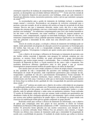 Araújo AGS, Oliveira L, Liberatori MF
60
orientações específicas de mudança de comportamento, especialmente, nos locais de trabalho do
paciente, ao desempenhar suas atividades habituais laborativas12,22,23
. Existe uma lista variada de
opções de tratamento disponíveis para pacientes com lombalgia, sendo que cada tratamento é
baseado por diferentes teorias, mecanismos potenciais, razões e provas que sustentam a pesquisa
de estudo24,25,26
.
As recomendações para a gestão do tratamento da lombalgia incluem: a acupuntura,
terapia manual e exercícios. Recomenda-se um programa de exercícios estruturado para o
paciente, como por exemplo, de até no máximo oito sessões ao longo de um período de até doze
semanas. Deve-se ater que o tratamento oferecido, muitas vezes, não leva a uma solução
completa dos sintomas da lombalgia, com isso, a intervenção cirúrgica pode ser necessária para o
paciente com lombalgia27
. Os tratamentos comportamentais para com a dor lombar baseando-se
em não tratar a dor diretamente, mas tentar modificar o sistema de resposta proposto nos
tratamentos, como: comportamento, cognição ou reatividade fisiológica. Tendo em vista isso, o
tratamento comportamental é eficaz, podendo apresentar mudanças significativas nos resultados,
mas, não reduzindo a intensidade da dor, sendo mais uma alternativa para o tratamento da
lombalgia28
.
Através de sessões em grupo, a avaliação e eficácia do tratamento da lombalgia pode ser
rápido, sendo apresentado um programa de educação acessível aos pacientes na fisioterapia para
dor lombar, haja vista que a dor e a incapacidade avaliadas antes e após a realização do
respectivo programa. Tal programa é composto por quatro sessões para instruções ao grupo de
pacientes29
.
Com o objetivo de investigar a influencia da fisioterapia no tratamento de pacientes com
dor lombar crônica associada à depressão, uma pesquisa foi realizada composta por oito
pacientes, os mesmos foram divididos em grupo pré-tratamento e grupo pós-tratamento
fisioterápico, que incluiu terapia manual e cinesioterapia. Para a avaliação foram utilizados o
Inventário de Depressão de Beck e a Escala numérica de dor, antes e após o tratamento. Nos
resultados detectou-se diferença significativa entre os dois grupos e que os recursos
fisioterapêuticos proporcionaram melhora do quadro álgico e do índice de depressão12
.
Este mesmo autor em outro estudo comparou os efeitos da terapia manual, cinesioterapia
na dor, qualidade de vida e incapacidade dos pacientes com lombalgia funcional crônica.
Participaram do estudo 40 pacientes, onde responderam questionários para avaliação da dor,
incapacidade e qualidade de vida pré e pós-tratamento fisioterapêutico. Foram realizadas 30
sessões que incluíram manobras miofasciais, traços cutâneos, exercícios de alongamento e
fortalecimento com bola suíça. Concluiu-se então que as intervenções fisioterapêuticas atuaram
de forma eficaz na melhora da dor, qualidade de vida e incapacidade dos pacientes participantes
desse estudo15
.
Leite, et al13
realizou um estudo com o objetivo de avaliar a efetividade de um programa
de estabilização lombo pélvica, realizado com 28 pacientes apresentando dor lombar crônica não
especifica divididos em dois grupos, um recebeu exercícios de estabilização lombar e o outro
placebo, onde foi aplicado ultrassom e ondas curtas em parâmetros mínimos. Foram realizadas
12 sessões de fisioterapia, sendo três vezes por semana, sendo avaliados por questionários que
abordaram o índice de dor e disfunção aplicados pré e pós-tratamento. Após o estudo concluiu-se
que ocorreu uma melhora significativa do quadro álgico e da disfunção no grupo tratado com
exercícios de estabilização lombo pélvica quando comparado ao grupo placebo.
Realizado estudo para verificar a eficácia do tratamento de eletroterapia, com o objetivo
de aplicar para comparação entre dois grupos de nove pacientes os efeitos da Corrente
Diadinâmica de Bernard (CDB) aplicada isoladamente e CDB + iontoforese no tratamento da dor
lombar. Os protocolos foram aplicados em sete sessões consecutivas, com duração de 10
minutos, as correntes utilizadas foram Difásica Fixa nos primeiros cinco minutos, e Longos
Períodos nos últimos cinco minutos de tratamento sendo que a intensidade foi programada de
acordo com a sensibilidade do paciente. O resultado do estudo mostrou que ambas as técnicas
 