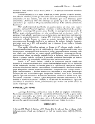 Araújo AGS, Oliveira L, Liberatori MF
61
atuaram de forma eficaz na redução da dor, porém as CDB aplicadas isoladamente mostraram
resultado superior14
.
Nesse estudo abordou-se os efeitos do RPG em pacientes gestantes no terceiro trimestre,
realizado com uma única paciente que tinha como queixa principal lombalgia. Foram realizados
atendimentos por duas semanas, uma hora de atendimento por sessão totalizando quatro
atendimentos. Observou-se então uma diminuição do quadro álgico após os atendimentos,
demonstrando que a técnica de RPG pode auxiliar na diminuição da dor lombar e nas limitações
funcionais16
.
Outro estudo relacionado à dor lombar em gestantes realizou um estudo com o objetivo
de avaliar o efeito do RPG durante a gestação com relação as limitações funcionais das gestantes.
O estudo foi composto por 34 gestantes, sendo divididas em grupo participante das sessões de
RPG e o grupo controle, que realizou o pré-natal normalmente, cada um dos grupos conteve 17
gestantes. Foram aplicados questionários para avaliar a dor no grupo controle no inicio e durante
quatro e oito semanas de tratamento, e no grupo RPG foi aplicado o questionário pré e pós, cada
atendimento realizado. Durante os estudos as gestantes submetidas às sessões de RPG
apresentaram uma diminuição significativa nos índices de dor lombar e limitações funcionais,
concluindo assim que o RPG pode contribuir para o tratamento de dor lombar e limitação
funcional em gestantes17
.
Uma revisão bibliográfica realizada por França, et al10
, abordou estudos visando o
tratamento das lombalgias por meio da estabilização da coluna propondo exercícios para o seu
tratamento com base na estabilização segmentar da lombar. Algumas literaturas mostraram então
uma relação entre lombalgia e um escasso controle multífido lombar e transverso do abdome,
outros estudos indicam os músculos quadrado lombar e diafragma como estabilizadores da
lombar. A proposta então foi à realização de exercícios isométricos sincronizados que atuaram
diretamente no alívio do quadro álgico estabilizando assim o segmento vertebral.
Puppin, et al18
propôs verificar a eficácia do alongamento muscular usando uma
sequência de alongamento proposta pelo Método Godelieve Denys-Struyf (GDS) na diminuição
da dor, incapacidade funcional, flexibilidade global e na capacidade de contração do músculo
transverso do abdome em pacientes com dor lombar crônica não especifica. Foram divididos em
grupo Alongamento contendo 30 pacientes submetidos a alongamentos duas vezes por semana e
grupo controle contendo 25 pacientes não realizou o tratamento, os dois grupos passaram por
avaliação por meio de questionários para incapacidade funcional, escala de dor, flexibilidade
global e capacidade de contração do transverso do abdome, realizadas no período inicial, após
oito semanas e outra após 16 semanas. O grupo Alongamento apresentou uma diminuição da dor,
melhora da incapacidade funcional e aumento da flexibilidade, mas não melhorou a capacidade
de contração do transverso do abdome, concluindo então que o Método GDS mostrou eficácia no
desafio proposto pelo estudo.
CONSIDERAÇÕES FINAIS
A etiologia da lombalgia continua sendo objeto de estudo e a terapêutica contemporânea
baseia-se essencialmente no controle dos seus sintomas e tratamentos. Conclui-se após a analise
dos artigos selecionados, que existem vários protocolos no tratamento fisioterapêutico da
lombalgia com resultados satisfatórios para o alivio da dor, funcionalidade e qualidade de vida,
porém se faz necessário mais estudos para que seja comprovada a eficácia dos mesmos.
REFERÊNCIAS
1. Kovacs FM, Muriel A, Sanches MDC, Medina JM, Royuela AA. Fear avoidance beliefs
influence duration of sick leave in Spanish low back pai patients. Spine, 32(16)16, 1761-66,
2007.
 