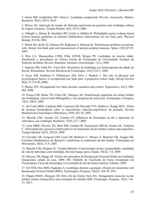 Araújo AGS, Oliveira L, Liberatori MF
62
2. Junior MH, Goldenfum MA, Siena C. Lombalgia ocupacional. Revista. Associação. Medica.
Brasileira. 56(5), 583-9, 2010.
3. Moura AS. Aplicação da terapia de liberação posicional em paciente com lombalgia crônica
de origem mecânica. Terapia Manual. 4(6), 125-9, 2006.
4. Albright J, Allman R, Bonfiglio RP, Conill A, Dobkin B. Philadelphia panel evidence-based
clinical practice guideline on selected rehabilitation interventions for low back pain. Physical
therapy, 81(10), 2001.
5. Walsh DA, Kelly SJ, Johnson PS, Rajkumar S, Bennetts K. Performance problems of patients
with chronic low-back pain and measurement of patient-centered outcome. Spine, (29)1,87-93,
2003.
6. Reis LA, Mascarenhas CHM, Filho LENM, Borges PS. Lombalgia na terceira idade:
distribuição e prevalência na Clínica Escola de Fisioterapia da Universidade Estadual do
Sudoeste da Bahia. Revista. Brasileira. Geriatria. Gerontologia. 11(1), 2008 .
7. Siqueira GR, Cahú FG, Vieira RA. Ocorrência de lombalgia em fisioterapeutas da cidade de
Recife, Pernambuco. Revista Brasileira de Fisioterapia, 12(3), 222-7, 2008.
8. Feyer AM, Herbison P, Williamson AM, Silva I, Madryk J. The role of physical and
psychological factors in occupational low back pain: a propective cohort study. Occup Environ
Med. 57,116-20, 2000.
9. Marras WS. Occupational low back disorder causation and control. Ergonomics, 43(7), 880-
902, 2000.
10. França FJR, Burke TN, Claret DC, Marques AP. Estabilização segmentar da coluna lombar
nas lombalgias: uma revisão bibliográfica e um programa de exercícios. Fisioterapia e Pesquisa,
15(2), 200-6, 2008.
11. De Conti MHS, Calderon IMP, Consonni EB, Prevedel TTS, Dalbem I, Rudge MVC. Efeito
de técnicas fisioterápicas sobre os desconfortos músculo-esqueléticos da gestação. Revista
Brasileira de Ginecologia e Obstetrícia, 25(9), 647-54, 2003.
12. Macedo CSG, Sassaki AT, Ceranto CP. Influência da fisioterapia na dor e depressão de
indivíduos com lombalgia. Reabilitar, 7(28), 22-7, 2005.
13. Leite MRR, Oliveira TH, Melo RM, Valadas M, Nascimento MR do, Freitas AE, Verturini
C. Efetividade dos exercícios lombo-pélvico no tratamento da dor lombar crônica não-especifica.
Terapia Manual, 6(27), 270-25, 2008.
14. Carvalho AR, Fungueto EM, Canzi IM, Barbieiro C, Moraes V, Bertolini GR, Aragão GR.
Correntes Diadinâmicas de Bernard e iontoforese no tratamento da dor lombar. Fisioterapia em
Movimento, 18(4), 11-9, 2005.
15. Macedo CSG, Briganó JU. Terapia Manual e Cinesioterapia na dor, incapacidade e qualidade
de vida de indivíduos com lombalgia. Revista Espaço para a Saúde, 10(2)2, 1-6, 2009.
16. Oliveira TB, Maggi AF. Efeitos dos princípios de Reeducação Postural Global na Lombalgia
Gestacional: estudo de caso. 2009. 88f. Trabalho de Conclusão de Curso (Graduação em
Fisioterapia)- Curso de fisioterapia, Universidade do Sul de Santa Catarina, Tubarão. 2009.
17. Gil VFB, Osis MJD, Fagúndes A. Lombalgia durante a gestação: eficácia do tratamento com
Reeducação Postural Global (RPG). Fisioterapia e Pesquisa, 18(2)2, 164-70, 2011.
18. Puppin MAFL, Marques AP, Silva AG da, Futuro Neto HA. Alongamento muscular na dor
lombar crônica inespecífica: uma estratégia do método GDS. Fisioterapia. Pesquisa. 18(2), 116-
21, 2011.
 
