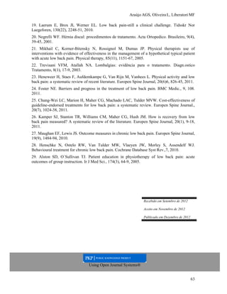 Araújo AGS, Oliveira L, Liberatori MF
63
19. Laerum E, Brox JI, Werner EL. Low back pain-still a clinical challenge. Tidsskr Nor
Laegeforen, 130(22), 2248-51, 2010.
20. Negrelli WF. Hérnia discal: procedimentos de tratamento. Acta Ortopedico. Brasileiro, 9(4),
39-45, 2001.
21. Mikhail C, Korner-Bitensky N, Rossignol M, Dumas JP. Physical therapists use of
interventions with evidence of effectiveness in the management of a hypothetical typical patient
with acute low back pain. Physical therapy, 85(11), 1151-67, 2005.
22. Trevisani VFM, Atallah NA. Lombalgias: evidência para o tratamento. Diagn.ostico
Tratamento, 8(1), 17-9, 2003.
23. Heneweer H, Staes F, Aufdemkampe G, Van Rijn M, Vanhees L. Physical activity and low
back pain: a systematic review of recent literature. Europen Spine Journal, 20(6)6, 826-45, 2011.
24. Foster NE. Barriers and progress in the treatment of low back pain. BMC Medic., 9, 108.
2011.
25. Chung-Wei LC, Marion H, Maher CG, Machado LAC, Tulder MVW. Cost-effectiveness of
guideline-endorsed treatments for low back pain: a systematic review. Europen Spine Journal.,
20(7), 1024-38, 2011.
26. Kamper SJ, Stanton TR, Williams CM, Maher CG, Hush JM. How is recovery from low
back pain measured? A systematic review of the literature. Europen Spine Journal, 20(1), 9-18,
2011.
27. Maughan EF, Lewis JS. Outcome measures in chronic low back pain. Europen Spine Journal,
19(9), 1484-94, 2010.
28. Henschke N, Ostelo RW, Van Tulder MW, Vlaeyen JW, Morley S, Assendelf WJ.
Behavioural treatment for chronic low back pain. Cochrane Database Syst Rev.,7, 2010.
29. Alston SD, O´Sullivan TJ. Patient education in physiotherapy of low back pain: acute
outcomes of group instruction. Ir J Med Sci., 174(3), 64-9, 2005.
Recebido em Setembro de 2012
Aceito em Novembro de 2012
Publicado em Dezembro de 2012
Using Open Journal Systems®
 