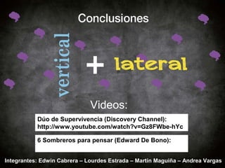 Videos: 
Dúo de Supervivencia (Discovery Channel): 
http://www.youtube.com/watch?v=Gz8FWbe-hYc 
6 Sombreros para pensar (Edward De Bono): 
http://www.youtube.com/watch?v=wIGeQou2Ghk 
Integrantes: Edwin Cabrera – Lourdes Estrada – Martín Maguiña – Andrea Vargas 

