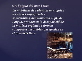 La mobilitat de l'alumini que agafen
les aigües superficials i
subterrànies, disminueixen el pH de
l'aigua, provoquen la desaparició de
la matèria orgànica i formen
compostos insolubles que queden en
el fons dels llacs
 