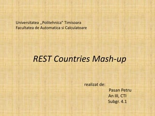 Universitatea ,,Politehnica” Timisoara
Facultatea de Automatica si Calculatoare
REST Countries Mash-up
realizat de:
Pasan Petru
An III, CTI
Subgr. 4.1
 