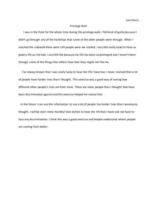 Sam Sheils
Privilege Walk
I was in the front for the whole time during the privilege walk. I felt kind of guilty because I
didn’t go through any of the hardships that some of the other people went through. When I
reached the sidewalk there were still people were we started. I also felt really lucky to have as
good a life as I’ve had. I also felt like because my life has been so privileged and I haven’t been
through some of the things that others have that they might not like me.
I’ve always known that I was really lucky to have the life I have but, I never realized that a lot
of people have harder lives than I thought. This exercise was a good way of seeing how
different other people’s lives are from mine. There are more people than I thought that have
been discriminated against and this exercise helped me realize that.
In the future I can use this information to see a lot of people live harder lives than I previously
thought. I will be even more thankful than before to have the life that I have and not have to
face any discrimination. I think this was a good exercise and helped understand where people
are coming from better.
 