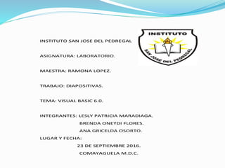 INSTITUTO SAN JOSE DEL PEDREGAL
ASIGNATURA: LABORATORIO.
MAESTRA: RAMONA LOPEZ.
TRABAJO: DIAPOSITIVAS.
TEMA: VISUAL BASIC 6.0.
INTEGRANTES: LESLY PATRICIA MARADIAGA.
BRENDA ONEYDI FLORES.
ANA GRICELDA OSORTO.
LUGAR Y FECHA:
23 DE SEPTIEMBRE 2016.
COMAYAGUELA M.D.C.
 