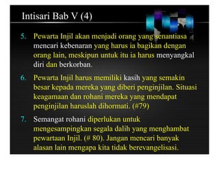 Intisari Bab V (4)
5. Pewarta Injil akan menjadi orang yang senantiasa
mencari kebenaran yang harus ia bagikan dengan
orang lain, meskipun untuk itu ia harus menyangkal
diri dan berkorban.
6. Pewarta Injil harus memiliki kasih yang semakin
besar kepada mereka yang diberi penginjilan. Situasi
keagamaan dan rohani mereka yang mendapat
penginjilan haruslah dihormati. (#79)
7. Semangat rohani diperlukan untuk
mengesampingkan segala dalih yang menghambat
pewartaan Injil. (# 80). Jangan mencari banyak
alasan lain mengapa kita tidak berevangelisasi.
 