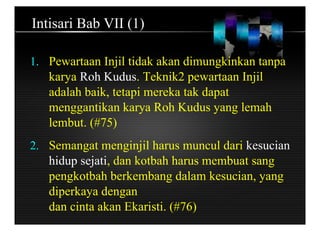 Intisari Bab VII (1)
1. Pewartaan Injil tidak akan dimungkinkan tanpa
karya Roh Kudus. Teknik2 pewartaan Injil
adalah baik, tetapi mereka tak dapat
menggantikan karya Roh Kudus yang lemah
lembut. (#75)
2. Semangat menginjil harus muncul dari kesucian
hidup sejati, dan kotbah harus membuat sang
pengkotbah berkembang dalam kesucian, yang
diperkaya dengan
dan cinta akan Ekaristi. (#76)
 