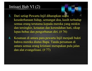 Intisari Bab VI (2)
3. Dari setiap Pewarta Injil diharapkan suatu
kesederhanaan hidup, semangat doa, kasih terhadap
semua orang terutama kepada mereka yang miskin
dan tersingkir, ketaatan dan kerendahan hati, sikap
lepas-bebas dan pengorbanan diri. (# 76)
4. Kesatuan di antara para pewarta Injil menjadi bukti
bahwa mereka diutus Bapa. Tanda persatuan di
antara semua orang kristiani merupakan pula jalan
dan alat evangelisasi. (# 77)
 