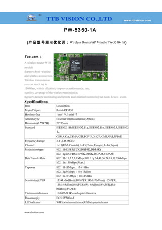 PW-5350-1A
(产品型号展示优化词：Wireless Router/AP Moudle PW-5350-1A)
Features：
A wireless router WIFI
module
Supports both wireline
and wireless connection.
Wireless transmission
rate can reach up to
150Mbps, which effectively improves performance, rate,
stability, coverage of the wireless transmission.
Supports remote monitoring and remote dual channel monitoring but needs lowest costs.
Specifications:
Item Description
MajorChipset RalinkRT5350
HostInterface 1unit1*4,1unit1*7
Antennatype External/Internalantenna(Option)
Dimension(L*W*H) 20*53mm
Standard IEEE802.11b,IEEE802.11g,IEEE802.11n,IEEE802.3,IEEE802
.3u,
CSMA/CA,CSMA/CD,TCP/IP,DHCP,ICMP,NAT,PPPoE
FrequencyRange 2.4~2.4835GHz
Channel 1~11(USA,Canada),1~13(China,Europe),1~14(Japan)
Modulationtype 802.11b:DSSS(CCK,DQPSK,DBPSK)
802.11g/n:OFDM(BPSK,QPSK,16QAM,64QAM)
DataTransferRate 802.11b:11,5.5,2,1Mbps;802.11g:54,48,36,24,18,12,9,6Mbps
802.11n:150Mbps(Max.)
Txpower 802.11b11Mbps：13±1dBm
802.11g54Mbps：10±15dBm
802.11n135Mbps：10±15dBm
Sensitivity@PER 135M:-66dBm@10%PER;54M:-70dBm@10%PER;
11M:-84dBm@8%PER;6M:-88dBm@8%PER;1M:-
90dBm@8%PER
Thetransmitdistance 10/100MRJ45reachupto100meters
Powersupply DC5.5V500mA
LEDindicator WIFI(wirelessindicator)USBadapterindicator
www.ttbvision.com
 