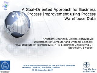 Khurram Shahzad, Jelena Zdravkovic Department of Computer and Systems Sciences, Royal Institute of Technology(KTH) & Stockholm University(SU), Stockholm, Sweden. A Goal-Oriented Approach for Business Process Improvement using Process Warehouse Data 2 nd  IFIP Working Conference on The Practice of Enterprise Modeling. (PoEM’09)  Stockholm, Sweden 18-19 November, 2009 