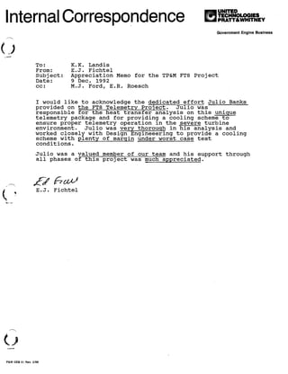 I!I
UNITED
TECHNOLOGIES
PRATT&WHITNEVInternal Correspondence
Government Engine Business
To: K.K. Landis
From: E.J. Fichtel
Subject: Appreciation Memo for the TP&M FT8 Project
Date: 9 Dec. 1992
cc: M.J. Ford, E.R. Roesch
I would like to acknowledge the dedicated effort Julio Banks
provided on the FT8 Telemetry Project. Julio was
responsible for the heat transfer analysis on this unique
telemetry package and for providin9 a cooling scheme to
ensure proper telemetry operation ln the severe turbine
environment. Julio was very thorough in his analysis and
worked closely with Design Engineeering to provide a cooling
scheme with plenty of margin under worst case test
conditions.
Julio was a valued member of our team and his support through
all phases of this project was much appreciated.
nn~
E.J. Fichtel
P&W GEB 51 Rev. 2/88
Julio C. Banks, MSME, PE, CGC
Thermo-structural Consultatn
e-mail: Sell-A-Vision@Outlook.com
 
