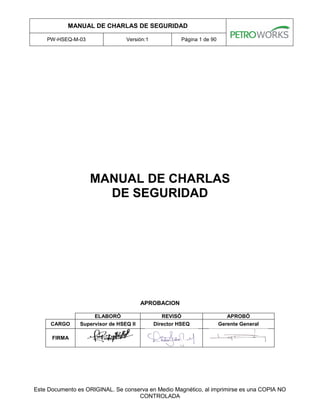 MANUAL DE CHARLAS DE SEGURIDAD
PW-HSEQ-M-03 Versión:1 Página 1 de 90
Este Documento es ORIGINAL. Se conserva en Medio Magnético, al imprimirse es una COPIA NO
CONTROLADA
MANUAL DE CHARLAS
DE SEGURIDAD
APROBACION
ELABORÓ REVISÓ APROBÓ
CARGO Supervisor de HSEQ II Director HSEQ Gerente General
FIRMA
 