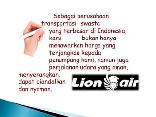 Sebagai perusahaan
transportasi swasta
yang terbesar di Indonesia,
kami bukan hanya
menawarkan harga yang
terjangkau kepada
penumpang kami, namun juga
perjalanan udara yang aman,
menyenangkan,
dapat diandalkan
dan nyaman.
 