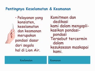 Keselamatan Keamanan
 Pelayanan yang
konsisten,
keselamatan
dan keamanan
merupakan
pondasi dasar
dari segala
hal di Lion Air.
Komitmen dan
dedikasi
kami dalam mengapli-
kasikan pondasi-
pondasi
Tersebut tercermin
dalam
kesuksesan maskapai
kami.
 