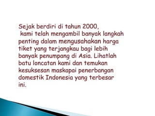 Sejak berdiri di tahun 2000,
kami telah mengambil banyak langkah
penting dalam mengusahakan harga
tiket yang terjangkau bagi lebih
banyak penumpang di Asia. Lihatlah
batu loncatan kami dan temukan
kesuksesan maskapai penerbangan
domestik Indonesia yang terbesar
ini.
 