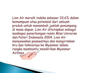 Lion Air meraih indeks sebesar 33.6% dalam
kemampuan atau potensial dari sebuah
produk untuk menambah jumlah penumpang
di masa depan. Lion Air ditetapkan sebagai
maskapai penerbangan resmi Miss Universe
dan Puteri Indonesia 2004. Lion Air
menyewakan pesawatnya dan mengirimkan
kru dan teknisinya ke Myanmar dalam
rangka membantu mendirikan Myanmar
Airlines.
 