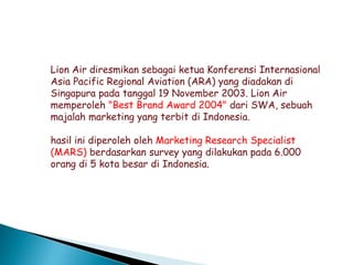 Lion Air diresmikan sebagai ketua Konferensi Internasional
Asia Pacific Regional Aviation (ARA) yang diadakan di
Singapura pada tanggal 19 November 2003. Lion Air
memperoleh "Best Brand Award 2004" dari SWA, sebuah
majalah marketing yang terbit di Indonesia.
hasil ini diperoleh oleh Marketing Research Specialist
(MARS) berdasarkan survey yang dilakukan pada 6.000
orang di 5 kota besar di Indonesia.
 