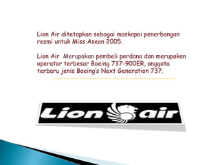 Lion Air ditetapkan sebagai maskapai penerbangan
resmi untuk Miss Asean 2005.
Lion Air Merupakan pembeli perdana dan merupakan
operator terbesar Boeing 737-900ER, anggota
terbaru jenis Boeing’s Next Generation 737.
------------------------------------------------
 