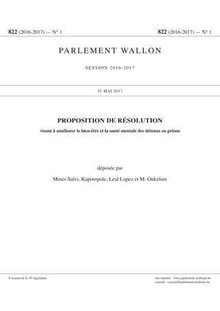 PROPOSITION DE RÉSOLUTION
visant à améliorer le bien-être et la santé mentale des détenus en prison
déposée par
Mmes Salvi, Kapompole, Leal Lopez et M. Onkelinx
822 (2016-2017) — N° 1	 822 (2016-2017) — N° 1
PARLEMENT WALLON
SESSION 2016-2017
31 MAI 2017
4e
session de la 10e
législature	 site internet : www.parlement-wallonie.be
	 courriel : courriel@parlement-wallonie.be
 