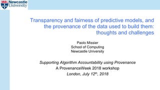 Paolo Missier
School of Computing
Newcastle University
Supporting Algorithm Accountability using Provenance
A ProvenanceWeek 2018 workshop
London, July 12th, 2018
Transparency and fairness of predictive models, and
the provenance of the data used to build them:
thoughts and challenges
 