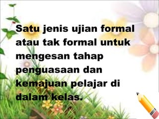 Satu jenis ujian formal
atau tak formal untuk
mengesan tahap
penguasaan dan
kemajuan pelajar di
dalam kelas.
 