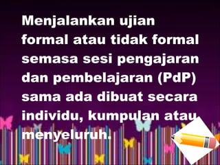 Menjalankan ujian
formal atau tidak formal
semasa sesi pengajaran
dan pembelajaran (PdP)
sama ada dibuat secara
individu, kumpulan atau
menyeluruh.
 