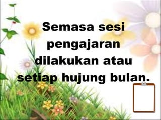 Semasa sesi
pengajaran
dilakukan atau
setiap hujung bulan.
 