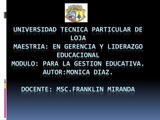 UNIVERSIDAD TECNICA PARTICULAR DE
                LOJA
 MAESTRIA: EN GERENCIA Y LIDERAZGO
            EDUCACIONAL
MODULO: PARA LA GESTION EDUCATIVA.
        AUTOR:MONICA DIAZ.

  DOCENTE: MSC.FRANKLIN MIRANDA
 