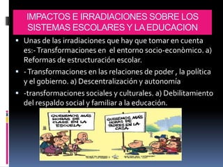IMPACTOS E IRRADIACIONES SOBRE LOS
   SISTEMAS ESCOLARES Y LA EDUCACION
 Unas de las irradiaciones que hay que tomar en cuenta
  es:- Transformaciones en el entorno socio-econòmico. a)
  Reformas de estructuración escolar.
 - Transformaciones en las relaciones de poder , la política
  y el gobierno. a) Descentralización y autonomía
 -transformaciones sociales y culturales. a) Debilitamiento
  del respaldo social y familiar a la educación.
 