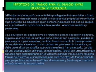 HIPOTESIS DE TRABAJO PARA EL DIALOGO ENTRE
                 EDUCACION Y TECNOLOGIA

El valor de la educación como ámbito privilegiado de transmisión cultural
donde es su carácter moral y social la fuente de sus propósitos y cometidos
mas genuinos. La educación es un derecho inalienable que sea de calidad
en sus contenidos, oportunidades de aprender , relaciones sociales y
personales.

La educación del pasado sirve de referencia para la educación del futuro.
Algunos apuntan que los cambios por si mismos son ambiguos: pueden ser
para mejorar o para empeorar, se debe tomar en cuenta la recomposición
de los sistemas escolares que no podrán ser parciales ni cosméticas, se
debe profundizar en aquellos que parcialmente se han alcanzado. La idea
de una escolarización universal, compensadora, liberal con un currículo que
capacite para desempeñarse en la vida con dignidad y que cultive aquellas
formas de civismo que son precisas para vivir con otros de forma civilizada,
para proyectarse sobre las múltiples dimensiones y facetas que componen
el fenómeno de la escolarización.
 