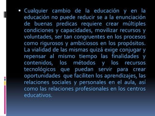  Cualquier cambio de la educación y en la
  educación no puede reducir se a la enunciación
  de buenas predicas requiere crear múltiples
  condiciones y capacidades, movilizar recursos y
  voluntades, ser tan congruentes en los procesos
  como rigurosos y ambiciosos en los propósitos.
  La vialidad de las mismas quizá exige conjugar y
  repensar al mismo tiempo las finalidades y
  contenidos, los métodos y los recursos
  tecnológicos que puedan servir para crear
  oportunidades que faciliten los aprendizajes, las
  relaciones sociales y personales en el aula, así
  como las relaciones profesionales en los centros
  educativos.
 