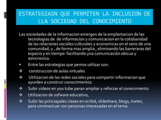 ESTRATEGIASN QUE PERMITEN LA INCLUSION DE
      LLA SOCIEDAD DEL CONOCIMIENTO

Las sociedades de la informacion emergen de la emplantacion de las
     tecnologias de de informacion y comunicacion en la cotidianidad
     de las relaciones sociales culturales y economicas en el seno de una
     comunidad, y , de forma mas amplia , eliminando las barreraras del
     espacio y en tiempo facilitando yna comunicación obicua y
     asincronica.
    Entre las estrategias que pemos utilizar son:
 construccion de aulas virtuales
 Utilizacion de las redes sociales para compartir informacion que
     ayurden a construir conocimientos.
 Subir videos en you tube paran ampliar y reforzar el conocimiento
 Utilizacion de sofware educativo,
 Subir las princiapales clases en scribd, slideshare, blogs, tiwter,
     para uinreractuar con personas interesadas en el tema.
 