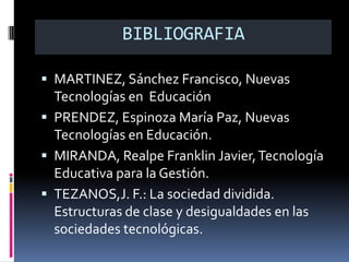 BIBLIOGRAFIA

 MARTINEZ, Sánchez Francisco, Nuevas
  Tecnologías en Educación
 PRENDEZ, Espinoza María Paz, Nuevas
  Tecnologías en Educación.
 MIRANDA, Realpe Franklin Javier, Tecnología
  Educativa para la Gestión.
 TEZANOS,J. F.: La sociedad dividida.
  Estructuras de clase y desigualdades en las
  sociedades tecnológicas.
 