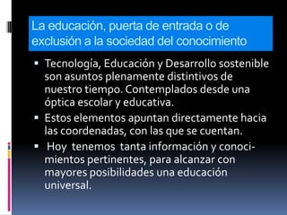 La educación, puerta de entrada o de
exclusión a la sociedad del conocimiento
 Tecnología, Educación y Desarrollo sostenible
  son asuntos plenamente distintivos de
  nuestro tiempo. Contemplados desde una
  óptica escolar y educativa.
 Estos elementos apuntan directamente hacia
  las coordenadas, con las que se cuentan.
 Hoy tenemos tanta información y conoci-
  mientos pertinentes, para alcanzar con
  mayores posibilidades una educación
  universal.
 