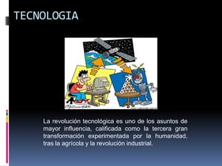 TECNOLOGIA




    La revolución tecnológica es uno de los asuntos de
    mayor influencia, calificada como la tercera gran
    transformación experimentada por la humanidad,
    tras la agrícola y la revolución industrial.
 