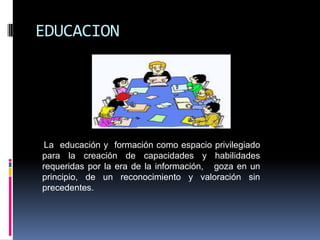 EDUCACION




 La educación y formación como espacio privilegiado
para la creación de capacidades y habilidades
requeridas por la era de la información, goza en un
principio, de un reconocimiento y valoración sin
precedentes.
 
